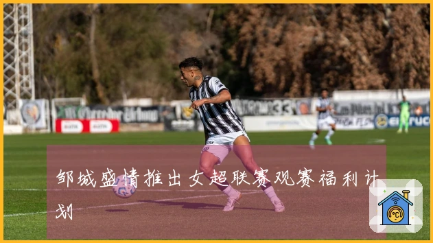 邹城盛情推出女超联赛观赛福利计划