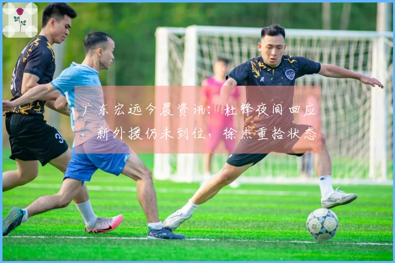 广东宏远今晨资讯：杜锋夜间回应，新外援仍未到位，徐杰重拾状态