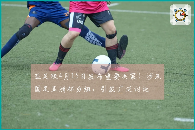 亚足联4月15日发布重要决策！涉及国足亚洲杯分组，引发广泛讨论