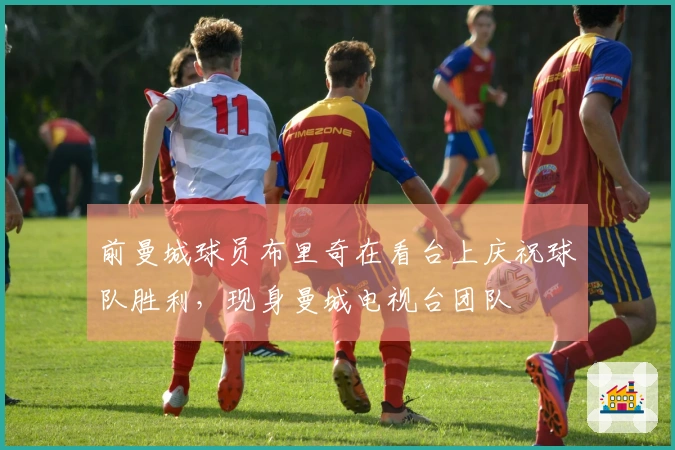 前曼城球员布里奇在看台上庆祝球队胜利，现身曼城电视台团队
