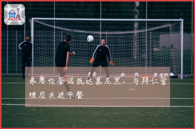 弗洛伦蒂诺抵达慕尼黑，与拜仁管理层共进午餐