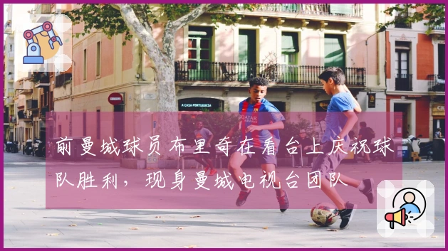 前曼城球员布里奇在看台上庆祝球队胜利，现身曼城电视台团队