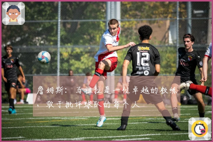詹姆斯：马祖拉是一位卓越的教练，敢于批评球队的每个人