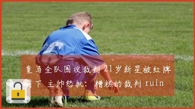 皇马全队围攻裁判 21岁新星被红牌罚下 主帅怒批：糟糕的裁判 ruined 了比赛