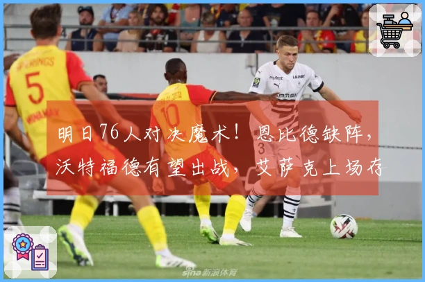 明日76人对决魔术！恩比德缺阵，沃特福德有望出战，艾萨克上场存疑