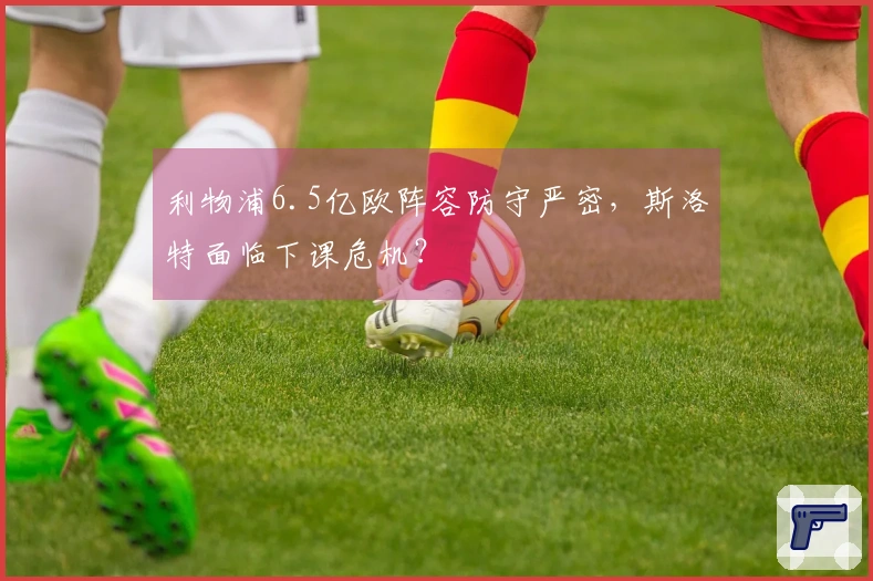 利物浦6.5亿欧阵容防守严密，斯洛特面临下课危机？